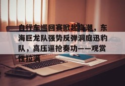 自行车巡回赛掀起高潮，东海巨龙队强势反弹洞庭迅豹队，高压逼抢奏功——观赏性拉满-爱游戏体育